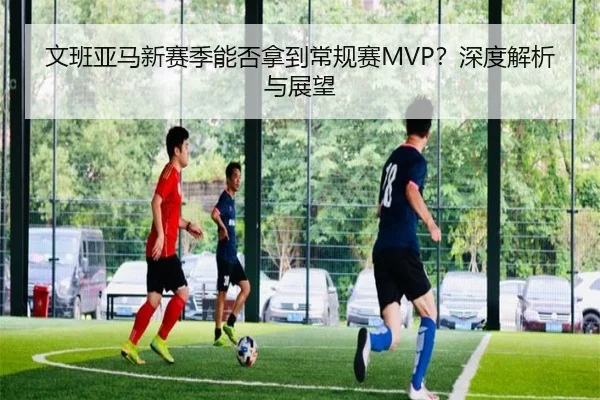 文班亚马新赛季能否拿到常规赛MVP？深度解析与展望